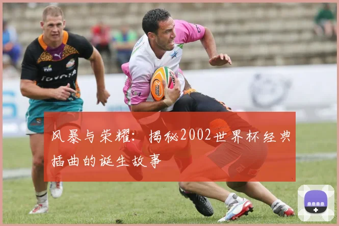 风暴与荣耀：揭秘2002世界杯经典插曲的诞生故事